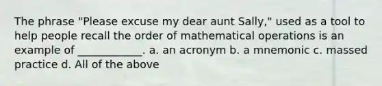 The phrase "Please excuse my dear aunt Sally," used as a tool to help people recall the order of mathematical operations is an example of ____________. a. an acronym b. a mnemonic c. massed practice d. All of the above