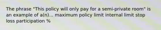 The phrase "This policy will only pay for a semi-private room" is an example of a(n)... maximum policy limit internal limit stop loss participation %