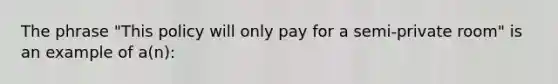 The phrase "This policy will only pay for a semi-private room" is an example of a(n):