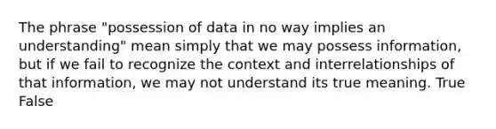 The phrase "possession of data in no way implies an understanding" mean simply that we may possess information, but if we fail to recognize the context and interrelationships of that information, we may not understand its true meaning. True False