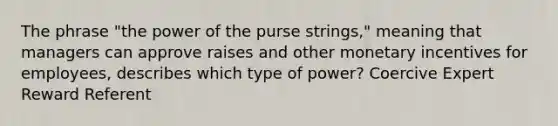 The phrase "the power of the purse strings," meaning that managers can approve raises and other monetary incentives for employees, describes which type of power? Coercive Expert Reward Referent