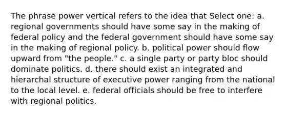 The phrase power vertical refers to the idea that Select one: a. regional governments should have some say in the making of federal policy and the federal government should have some say in the making of regional policy. b. political power should flow upward from "the people." c. a single party or party bloc should dominate politics. d. there should exist an integrated and hierarchal structure of executive power ranging from the national to the local level. e. federal officials should be free to interfere with regional politics.