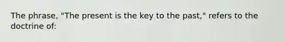 The phrase, "The present is the key to the past," refers to the doctrine of: