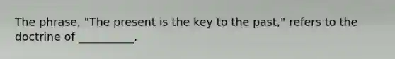 The phrase, "The present is the key to the past," refers to the doctrine of __________.