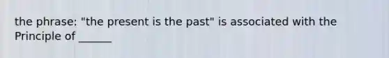 the phrase: "the present is the past" is associated with the Principle of ______