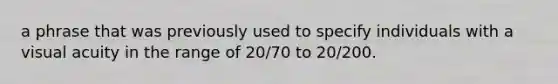 a phrase that was previously used to specify individuals with a visual acuity in the range of 20/70 to 20/200.