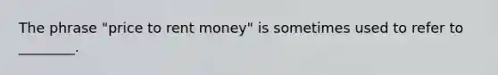 The phrase​ "price to rent​ money" is sometimes used to refer to​ ________.