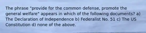 The phrase "provide for the common defense, promote the general welfare" appears in which of the following documents? a) The Declaration of Independence b) Federalist No. 51 c) The US Constitution d) none of the above.