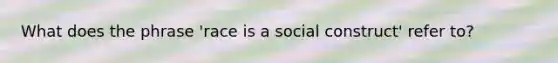 What does the phrase 'race is a social construct' refer to?