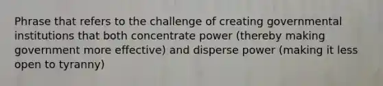 Phrase that refers to the challenge of creating governmental institutions that both concentrate power (thereby making government more effective) and disperse power (making it less open to tyranny)