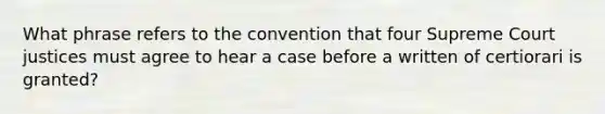 What phrase refers to the convention that four Supreme Court justices must agree to hear a case before a written of certiorari is granted?