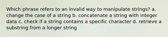 Which phrase refers to an invalid way to manipulate strings? a. change the case of a string b. concatenate a string with integer data c. check if a string contains a specific character d. retrieve a substring from a longer string