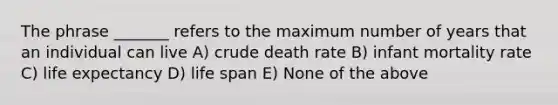 The phrase _______ refers to the maximum number of years that an individual can live A) crude death rate B) infant mortality rate C) life expectancy D) life span E) None of the above