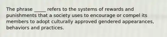 The phrase _____ refers to the systems of rewards and punishments that a society uses to encourage or compel its members to adopt culturally approved gendered appearances, behaviors and practices.