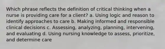 Which phrase reflects the definition of critical thinking when a nurse is providing care for a client? a. Using logic and reason to identify approaches to care b. Making informed and responsible clinical decisions c. Assessing, analyzing, planning, intervening, and evaluating d. Using nursing knowledge to assess, prioritize, and determine care