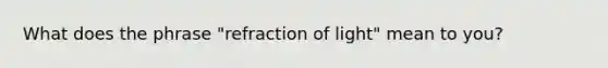 What does the phrase "refraction of light" mean to you?