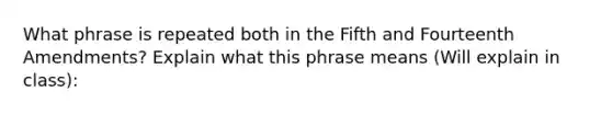 What phrase is repeated both in the Fifth and Fourteenth Amendments? Explain what this phrase means (Will explain in class):