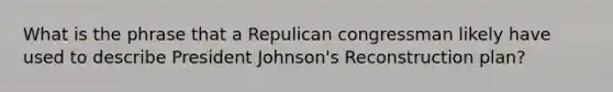 What is the phrase that a Repulican congressman likely have used to describe President Johnson's Reconstruction plan?