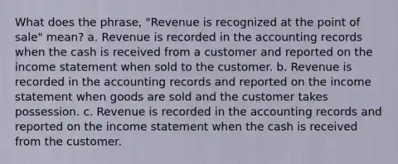 What does the phrase, "Revenue is recognized at the point of sale" mean? a. Revenue is recorded in the accounting records when the cash is received from a customer and reported on the income statement when sold to the customer. b. Revenue is recorded in the accounting records and reported on the income statement when goods are sold and the customer takes possession. c. Revenue is recorded in the accounting records and reported on the income statement when the cash is received from the customer.