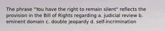 The phrase "You have the right to remain silent" reflects the provision in the Bill of Rights regarding a. judicial review b. eminent domain c. double jeopardy d. self-incrimination