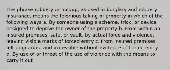 The phrase robbery or holdup, as used in burglary and robbery insurance, means the felonious taking of property in which of the following ways a. By someone using a scheme, trick, or device designed to deprive the owner of the property b. From within an insured premises, safe, or vault, by actual force and violence, leaving visible marks of forced entry c. From insured premises left unguarded and accessible without evidence of forced entry d. By use of or threat of the use of violence with the means to carry it out