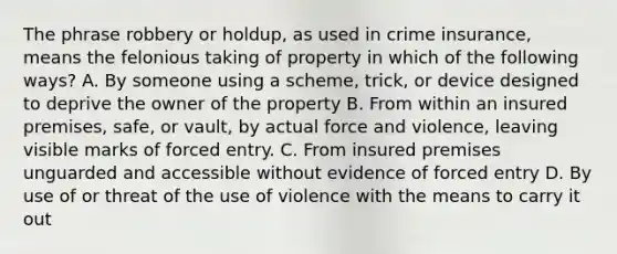 The phrase robbery or holdup, as used in crime insurance, means the felonious taking of property in which of the following ways? A. By someone using a scheme, trick, or device designed to deprive the owner of the property B. From within an insured premises, safe, or vault, by actual force and violence, leaving visible marks of forced entry. C. From insured premises unguarded and accessible without evidence of forced entry D. By use of or threat of the use of violence with the means to carry it out