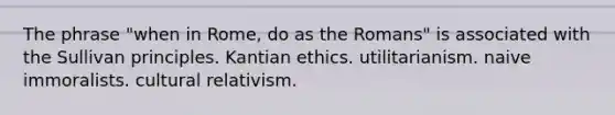 The phrase "when in Rome, do as the Romans" is associated with the Sullivan principles. Kantian ethics. utilitarianism. naive immoralists. cultural relativism.