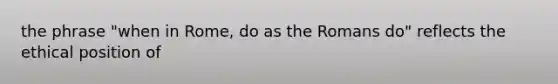 the phrase "when in Rome, do as the Romans do" reflects the ethical position of