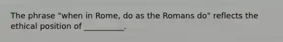 The phrase "when in Rome, do as the Romans do" reflects the ethical position of __________.
