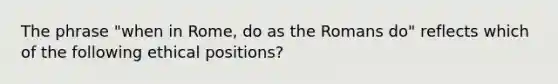 The phrase "when in Rome, do as the Romans do" reflects which of the following ethical positions?