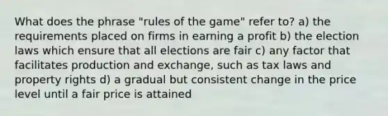 What does the phrase "rules of the game" refer to? a) the requirements placed on firms in earning a profit b) the election laws which ensure that all elections are fair c) any factor that facilitates production and exchange, such as tax laws and property rights d) a gradual but consistent change in the price level until a fair price is attained