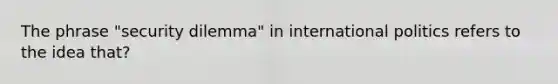 The phrase "security dilemma" in international politics refers to the idea that?