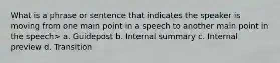 What is a phrase or sentence that indicates the speaker is moving from one main point in a speech to another main point in the speech> a. Guidepost b. Internal summary c. Internal preview d. Transition