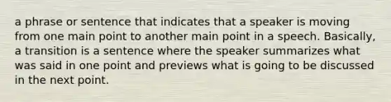 a phrase or sentence that indicates that a speaker is moving from one main point to another main point in a speech. Basically, a transition is a sentence where the speaker summarizes what was said in one point and previews what is going to be discussed in the next point.