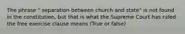 The phrase " separation between church and state" is not found in the constitution, but that is what the Supreme Court has ruled the free exercise clause means (True or false)