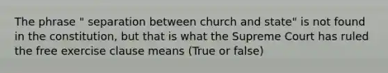 The phrase " separation between church and state" is not found in the constitution, but that is what the Supreme Court has ruled the free exercise clause means (True or false)