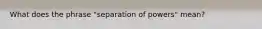 What does the phrase "separation of powers" mean?