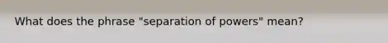 What does the phrase "separation of powers" mean?