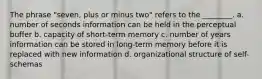 The phrase "seven, plus or minus two" refers to the ________. a. number of seconds information can be held in the perceptual buffer b. capacity of short-term memory c. number of years information can be stored in long-term memory before it is replaced with new information d. organizational structure of self-schemas