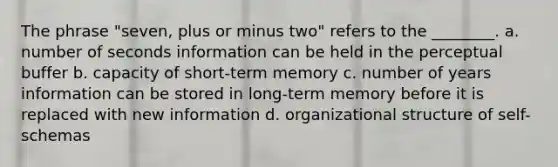 The phrase "seven, plus or minus two" refers to the ________. a. number of seconds information can be held in the perceptual buffer b. capacity of short-term memory c. number of years information can be stored in long-term memory before it is replaced with new information d. organizational structure of self-schemas