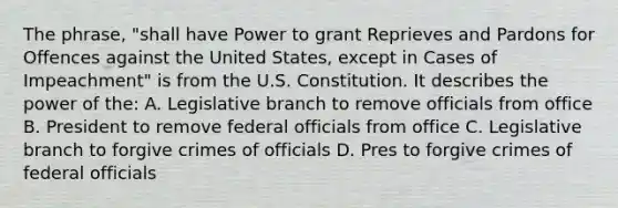 The phrase, "shall have Power to grant Reprieves and Pardons for Offences against the United States, except in Cases of Impeachment" is from the U.S. Constitution. It describes the power of the: A. Legislative branch to remove officials from office B. President to remove federal officials from office C. Legislative branch to forgive crimes of officials D. Pres to forgive crimes of federal officials