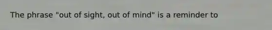 The phrase "out of sight, out of mind" is a reminder to