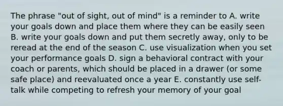 The phrase "out of sight, out of mind" is a reminder to A. write your goals down and place them where they can be easily seen B. write your goals down and put them secretly away, only to be reread at the end of the season C. use visualization when you set your performance goals D. sign a behavioral contract with your coach or parents, which should be placed in a drawer (or some safe place) and reevaluated once a year E. constantly use self-talk while competing to refresh your memory of your goal