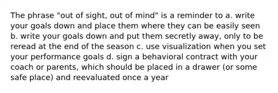 The phrase "out of sight, out of mind" is a reminder to a. write your goals down and place them where they can be easily seen b. write your goals down and put them secretly away, only to be reread at the end of the season c. use visualization when you set your performance goals d. sign a behavioral contract with your coach or parents, which should be placed in a drawer (or some safe place) and reevaluated once a year