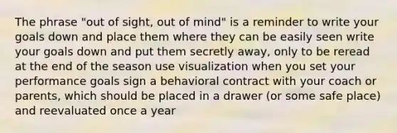 The phrase "out of sight, out of mind" is a reminder to write your goals down and place them where they can be easily seen write your goals down and put them secretly away, only to be reread at the end of the season use visualization when you set your performance goals sign a behavioral contract with your coach or parents, which should be placed in a drawer (or some safe place) and reevaluated once a year