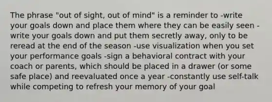 The phrase "out of sight, out of mind" is a reminder to -write your goals down and place them where they can be easily seen -write your goals down and put them secretly away, only to be reread at the end of the season -use visualization when you set your performance goals -sign a behavioral contract with your coach or parents, which should be placed in a drawer (or some safe place) and reevaluated once a year -constantly use self-talk while competing to refresh your memory of your goal