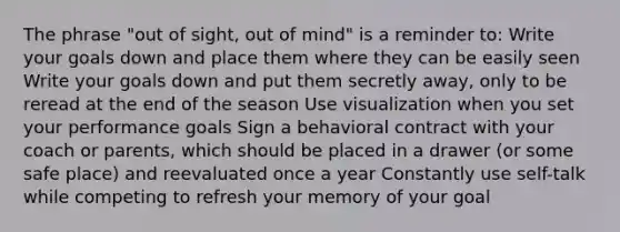 The phrase "out of sight, out of mind" is a reminder to: Write your goals down and place them where they can be easily seen Write your goals down and put them secretly away, only to be reread at the end of the season Use visualization when you set your performance goals Sign a behavioral contract with your coach or parents, which should be placed in a drawer (or some safe place) and reevaluated once a year Constantly use self-talk while competing to refresh your memory of your goal