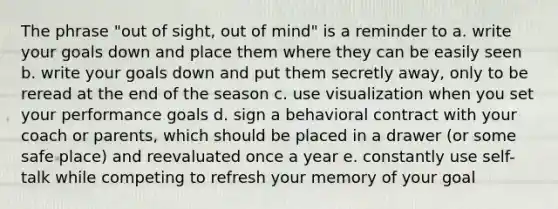 The phrase "out of sight, out of mind" is a reminder to a. write your goals down and place them where they can be easily seen b. write your goals down and put them secretly away, only to be reread at the end of the season c. use visualization when you set your performance goals d. sign a behavioral contract with your coach or parents, which should be placed in a drawer (or some safe place) and reevaluated once a year e. constantly use self-talk while competing to refresh your memory of your goal