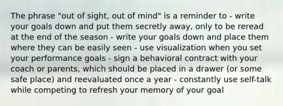 The phrase "out of sight, out of mind" is a reminder to - write your goals down and put them secretly away, only to be reread at the end of the season - write your goals down and place them where they can be easily seen - use visualization when you set your performance goals - sign a behavioral contract with your coach or parents, which should be placed in a drawer (or some safe place) and reevaluated once a year - constantly use self-talk while competing to refresh your memory of your goal