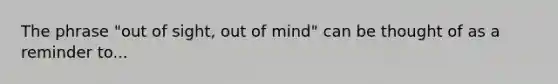 The phrase "out of sight, out of mind" can be thought of as a reminder to...